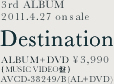3rd ALBUM 2011.4.27 on sale Destination ALBUM+DVD��3,990 (MUSIC VIDEO��) AVCD-38249/B (AL+DVD)